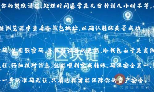 在币安交易所上，冷钱包转账的过程涉及多个步骤，旨在确保资金安全。冷钱包是一种未连接到互联网的存储方式，适合长期保存加密资产。以下是冷钱包转账的一般步骤：

1. 准备工作
在进行冷钱包转账之前，你需要确保有一个安全的冷钱包地址。这可以是硬件钱包、纸钱包或离线生成的钱包地址。确保你的冷钱包设备是可靠的，并确保它的安全性。

2. 登录币安账户
首先，你需要登录你的币安账号。确保使用安全的网络环境，比如在家中而不是公共网络中。

3. 进入资金管理页面
在币安的首页，找到“钱包”或“资金管理”选项。点击进入你会看到你的现有余额和资产列表。

4. 提现选项
在资金管理页面，寻找“提现”或“提币”选项。点击这个按钮，系统将引导你进入提现页面。

5. 输入冷钱包地址
在提现页面，你需要输入你的冷钱包地址。确保地址完全正确，任何错误都可能导致资金丢失。可以通过复制粘贴来确保准确性。

6. 选择提现数量
在输入地址后，下一步是选择你要转账的金额。你可以选择全部额度或者输入你想要转账的特定金额。

7. 确认转账
在确认提现之前，仔细检查所有信息，确认钱包地址和提现金额无误。币安通常会要求你进行一次双重身份验证（2FA）来确认你的身份。

8. 提交请求
完成所有步骤后，点击“提交”或者“确认”按钮。系统将处理你的转账请求，处理时间通常是几分钟到几小时不等，具体时间取决于区块链网络的繁忙程度。

9. 验证转账状态
可以在币安的“提现记录”中查看转账状态，也可以在区块链浏览器中查看冷钱包地址，以确认转账是否成功。

10. 注意安全
在整个过程中，确保你的账户和冷钱包的安全，定期更改密码，使用强密码，并保持设备的更新。冷钱包由于是离线储存，因此相对安全，但在访问冷钱包时仍需小心。

总结来说，币安的冷钱包转账虽然步骤较多，但只要遵循流程、仔细核对信息，就能顺利完成转账。确保安全第一，享受加密货币交易的乐趣。

请确认你有足够的理解和知识，完成以上操作时，要确保每一步的准确无误，只有这样才能保障你的资产安全。