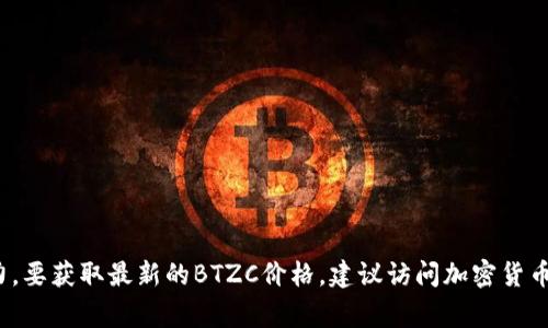 目前我无法提供实时的BTZC（比特币黄金）价格，因为我的数据截至到2023年10月，并且没有访问实时市场数据的能力。要获取最新的BTZC价格，建议访问加密货币交易所或财经新闻网站。这些平台通常会提供实时的价格更新和交易信息。如果有其他问题或者需要的内容，请告诉我！