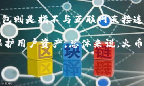 火币钱包主要分为两种类型：热钱包和冷钱包。热钱包是指与互联网连接的钱包，适合频繁交易和使用，例如交易所提供的在线钱包。而冷钱包则是指不与互联网直接连接的钱包，主要用于长期存储和保护数字资产，因此它更安全，适合长期持有大额资产。

火币钱包中的资产一般存放在热钱包中，因为它用于实时交易和用户的即时需求，但火币也提供了一些冷存储解决方案，以增强安全性和保护用户资产。总体来说，火币的钱包主要是热钱包，但其也有冷钱包的特性或功能。如果用户希望增强资产的安全性，建议使用独立的冷钱包进行资产存储，如硬件钱包。

如果你有更多关于火币钱包或数字货币的具体问题，欢迎继续提问！