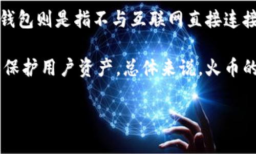 火币钱包主要分为两种类型：热钱包和冷钱包。热钱包是指与互联网连接的钱包，适合频繁交易和使用，例如交易所提供的在线钱包。而冷钱包则是指不与互联网直接连接的钱包，主要用于长期存储和保护数字资产，因此它更安全，适合长期持有大额资产。

火币钱包中的资产一般存放在热钱包中，因为它用于实时交易和用户的即时需求，但火币也提供了一些冷存储解决方案，以增强安全性和保护用户资产。总体来说，火币的钱包主要是热钱包，但其也有冷钱包的特性或功能。如果用户希望增强资产的安全性，建议使用独立的冷钱包进行资产存储，如硬件钱包。

如果你有更多关于火币钱包或数字货币的具体问题，欢迎继续提问！