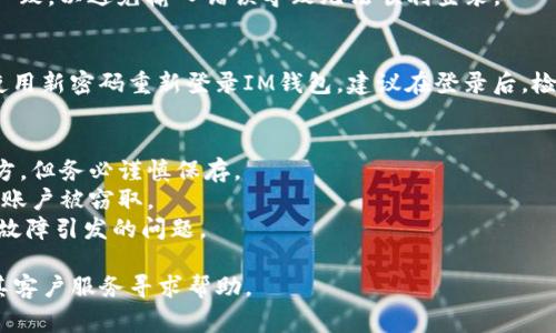 找回IM钱包密码的步骤通常如下。但请注意，这些步骤可能因不同的钱包应用而异，因此具体操作以您使用的IM钱包版本为准。

### 找回IM钱包密码的步骤

步骤一：打开IM钱包应用
首先，在您的手机上找到IM钱包的应用图标，然后轻触以打开应用。如果您已经输入了错误的密码多次，可能会看到一个“找回密码”或“忘记密码”的选项。

步骤二：点击“找回密码”或“忘记密码”选项
在登录界面，您可能会看到一个“忘记密码”或“找回密码”的链接。点击此链接，进入密码恢复流程。

步骤三：选择找回方式
IM钱包通常会提供几种找回密码的方式，例如通过手机短信验证、电子邮件验证或安全问题。如果您选择短信验证，确保您的手机能够接收到验证码。

步骤四：输入验证信息
根据选择的找回方式，您需要输入相关信息。若是短信验证，您需要输入手机号码；若是电子邮件验证，您则需输入注册时使用的电子邮件地址。随后，系统会发送一条包含验证码的短信或邮件。

步骤五：输入验证码
收到验证码后，请在应用中输入该验证码以验证您的身份。如果输入正确，您将进入重置密码的页面。

步骤六：设置新密码
在重置密码页面，您需要创建一个新的密码。为了确保安全，建议您使用字母、数字和符号的组合，同时避免使用过于简单或常见的密码。确保新密码与之前的密码不同。

步骤七：确认新密码
输入新的密码后，系统通常会要求您再确认一次。请确保输入的两次密码一致，以避免输入错误导致无法顺利登录。

步骤八：完成操作并登录
密码重置成功后，您会看到一个提示，表示您的密码已更新。此时，您可以使用新密码重新登录IM钱包。建议在登录后，检查您的账户信息，并采取额外的安全措施如启用双重认证，确保资金安全。

### 注意事项
- **记录密码**：为防止再次忘记密码，可以选择将密码保存在安全的地方，但务必谨慎保存。
- **安全问题**：确保在找回密码时，不向陌生人透露任何个人信息，以防账户被窃取。
- **软件更新**：确保您的IM钱包应用是最新版本，这样可以避免因软件故障引发的问题。

如果在找回密码的过程中遇到困难，可以查看IM钱包的官方网站或联系其客户服务寻求帮助。