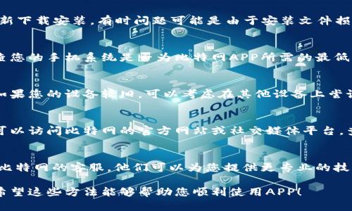 对于比特网手机APP无法打开的问题，您可以尝试以下几种解决方法：

1. 检查网络连接
首先，请确保您的手机已经连接到稳定的网络。您可以尝试切换Wi-Fi和移动数据，查看是否是网络问题导致APP无法加载。

2. 更新APP
有时候，APP版本过时可能会导致无法使用。请前往应用商店检查比特网APP是否有更新，若有更新，请进行下载并安装最新版本。

3. 清除缓存和数据
缓存和数据的堆积可能会影响APP的正常运行。请进入手机设置，找到比特网APP，选择“清除缓存”和“清除数据”。注意，清除数据可能会导致您需要重新登录。

4. 验证账号信息
确保您的账号信息正确无误，包括用户名和密码。若您忘记密码，可以通过APP提供的找回功能重置密码。

5. 重新安装APP
如果以上方法均无效，可以尝试卸载比特网APP，然后重新下载安装。有时问题可能是由于安装文件损坏造成的，重新安装可以解决这一问题。

6. 检查手机系统版本
有些APP可能要求特定的系统版本才能正常运行。请检查您的手机系统是否为比特网APP所需的最低系统版本，必要时进行系统更新。

7. 设备兼容性问题
部分老旧手机可能会出现与新版本APP的不兼容问题。如果您的设备较旧，可以考虑在其他设备上尝试使用或联系比特网客服了解情况。

8. 查看官方通知
有时APP无法打开是由于服务器维护或故障导致的。您可以访问比特网的官方网站或社交媒体平台，查看是否有相关公告。

9. 联系客服
如果以上所有尝试仍然无法解决问题，建议您直接联系比特网的客服。他们可以为您提供更专业的技术支持。

以上是解决比特网手机APP无法打开的一些常见方法。希望这些方法能够帮助您顺利使用APP！