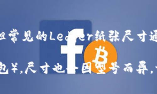 Ledger的具体尺寸可能会因用途和品牌的不同而有所差异，但常见的Ledger纸张尺寸通常是A4（21厘米 x 29.7厘米）或A5（14.8厘米 x 21厘米）。

如果你指的是Ledger这个品牌的某个特定产品（如Ledger钱包），尺寸也会因型号而异。请提供更多详细信息，这样我可以为你提供更精确的答案。