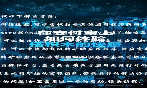 抱歉，您遇到了比特矿场应用无法打开的问题。请您尝试以下解决方法：

1. **检查网络连接**：确保您的手机或设备有良好的网络连接，可以尝试打开其他应用程序或网页，看看网络是否正常。

2. **更新应用程序**：访问应用商店（如苹果的App Store或Android的Google Play商店），检查是否有比特矿场应用程序的更新，及时更新到最新版本。

3. **重启设备**：有时候，简单的重启您的手机或设备可以解决许多问题。尝试关闭设备，然后再打开它。

4. **重新安装应用程序**：如果以上方法未能解决问题，可以尝试卸载比特矿场应用程序，然后重新下载安装。

5. **检查系统要求**：确保您的设备操作系统符合比特矿场应用的要求，老旧的设备或系统可能会导致应用无法正常运行。

6. **查看官方公告**：访问比特矿场的官方网站或社交媒体平台，查看是否有关于应用无法打开的公告或维护通知。

7. **联系客服**：如果以上解决方案均无效，您可以联系比特矿场的客服团队，咨询具体的解决办法。

希望这些建议可以帮助您解决比特矿场应用无法打开的问题！如果需要进一步的帮助，请告诉我。