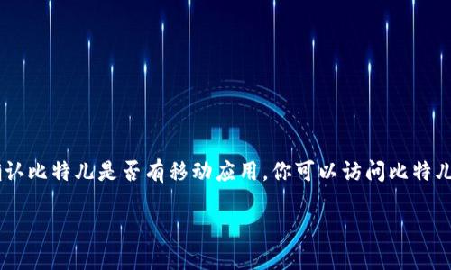 比特儿（BitMart）是一家数字货币交易所，通常会提供移动应用程序，以方便用户在手机上进行加密货币的交易和管理。如果你想确认比特儿是否有移动应用，你可以访问比特儿的官方网站或在手机的应用商店（如Apple App Store或Google Play Store）搜索“BitMart”来查看是否有官方的应用可供下载。

请记得下载官方应用以确保安全，并在使用时注意保护你的账户信息。