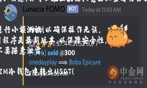 在IM冷钱包中转出USDT（泰达币）的步骤如下：

### 第一步：解锁冷钱包
将IM冷钱包连接到设备上（如手机或电脑）。确保你有正确的私钥或助记词，以解锁钱包。

### 第二步：选择USDT
在钱包界面中，找到并选择USDT。通常，冷钱包会按不同的币种列出资产，点击USDT进行操作。

### 第三步：点击转账
在USDT的界面中，找到“转账”或“发送”选项，点击进入转账页面。

### 第四步：输入接收地址
在转账页面，输入你想要发送USDT的接收钱包地址。请务必仔细核对地址，以免发送错误。

### 第五步：输入金额
在转账页面输入你希望转出的USDT金额。确保你账户中有足够的余额进行转账。

### 第六步：确认交易
检查所有信息是否正确无误，包括接收地址和金额。确认无误后，点击“确认”或“发送”按钮。

### 第七步：完成转账
转账完成后，系统通常会发送确认信息。你可以在区块链浏览器上查看交易状态，确保交易已被确认并完成。

### 温馨提示
- 在进行转账之前，建议你先进行小额测试，以确保操作无误。
- 确保IM冷钱包的固件和应用程序是最新版本，以保障安全性。
- 注意私钥和助记词的安全，不要随意泄露。

希望这些步骤能帮助你顺利从IM冷钱包中转出USDT！