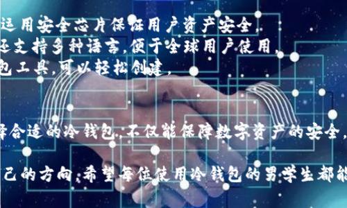 冷钱包是数字加密货币的存储方式之一，相比热钱包，冷钱包由于其离线存储的特性，被认为更安全，因此在保护数字资产方面非常受欢迎。对于男学生来说，选择合适的冷钱包，不仅能有效管理他们的数字资产，还能提供良好的使用体验。

一、冷钱包的种类与选择
冷钱包主要分为硬件钱包和纸钱包两种类型。硬件钱包如Ledger Nano S、Trezor等，采用USB接口连接电脑，具有较高的安全性和便捷性。而纸钱包则是将私钥和公钥打印在纸上，虽然安全性高，但操作相对繁琐，需额外注意防止纸张损坏或丢失。

二、男学生使用冷钱包的优势
1. 安全性：冷钱包属于离线存储，极大程度上降低了黑客攻击和网络盗窃的风险。
2. 适用性广：对于投资加密货币的男学生来说，冷钱包支持多种数字资产的存储，便于他们管理不同类型的加密货币。
3. 成本效益：许多冷钱包的价格适中，适合学生群体的消费能力。同时，相比于数字资产可能带来的高收益，购买冷钱包的成本可谓微不足道。

三、如何选择合适的冷钱包
在选择冷钱包时，男学生应考虑以下几个因素：
1. 安全性能：选择信誉良好的品牌，查看用户评价。
2. 兼容性：确保冷钱包支持自己所持有的所有数字货币。
3. 易用性：界面友好、操作简单，方便快速上手。
4. 价格：根据个人经济状况选择适中的产品，不必追求最新型号。

四、冷钱包使用注意事项
1. 保管私钥：确保私钥不泄露，最好将其记录在安全的地方。
2. 固件更新：定期检查并更新冷钱包的固件，保持其安全性。
3. 避免网络连接：在使用硬件钱包时，尽量避免连接不安全的网络，确保使用环境安全。

五、推荐几款适合男学生的冷钱包
1. **Ledger Nano S**：这款硬件钱包因其性价比高且易于使用受到广泛欢迎，支持多种加密货币，运用安全芯片保证用户资产安全。
2. **Trezor One**：实用的设计和友好的用户界面使得Trezor One成为学生的理想选择，此外，它还支持多种语言，便于全球用户使用。
3. **纸钱包**：对于刚接触加密货币的男学生，纸钱包可以作为一种零成本选项，通过生成在线纸钱包工具，可以轻松创建。

六、总结
对于男学生来说，冷钱包不仅仅是一个存储数字资产的工具，更是开启金融自由之门的一把钥匙。选择合适的冷钱包，不仅能保障数字资产的安全，更能培养学生的理财意识与责任感。

冷钱包的使用，既能为男学生的数字资产提供安全保障，又让他们在复杂的数字货币世界中找到了自己的方向。希望每位使用冷钱包的男学生都能在这条数字财富的道路上，走得更远，飞得更高。