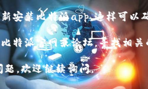 抱歉，关于“比特派app进不去了”的具体解决方案，我无法提供直接的技术支持。不过，我可以给你一些建议，帮助你排查这个问题：

1. **检查网络连接**：确保你的设备连接到稳定的互联网。如果网络不稳定，可能会导致应用无法正常启动。

2. **更新应用**：前往应用商店检查比特派app的版本更新。如有更新，尝试更新到最新版本。

3. **重新启动应用**：完全关闭比特派应用，然后重新打开，有时这样可以解决临时问题。

4. **重启设备**：如果以上方法无效，尝试重启你的手机或平板电脑，这样可以清理设备的内存，可能解决问题。

5. **清除缓存**：如果你的设备支持，尝试清除比特派app的缓存，这可以帮助解决一些应用卡顿或无法正常启动的问题。

6. **重新安装应用**：如果问题依旧，考虑删除并重新安装比特派app，这样可以确保安装的是最新版本，并清除任何可能存在的故障。

7. **寻求客服支持**：如果以上步骤无效，建议查看比特派官网或论坛，寻找相关的帮助信息或联系他们的客服团队。

希望以上建议能够帮助你解决问题！如果还有其他问题，欢迎继续询问。