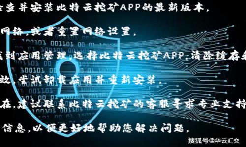 由于访问限制，我无法提供具体的应用支持或问题解决方案。但是，我可以给出一些可能的原因和解决方法，供您参考。

### 可能的原因

1. **应用更新问题：** 比特云挖矿APP可能需要更新。您可以尝试在应用商店中查看是否有可用的更新。

2. **网络连接问题：** 确保您的设备连接到互联网。网络不稳定可能会导致APP无法正常打开。

3. **设备兼容性：** 您的设备可能与当前版本的比特云挖矿APP不兼容，导致无法启动。

4. **系统权限问题：** APP可能需要特定的权限才能正常运行，确保您已给予足够的权限。

5. **应用崩溃：** APP可能因为程序错误等原因崩溃，尝试重新启动手机并再次打开应用。

### 解决方法

1. **重启设备：** 有时，简单的重启可以解决许多技术问题。

2. **检查更新：** 前往应用商店，检查并安装比特云挖矿APP的最新版本。

3. **网络检查：** 尝试连接到其他网络，或者重置网络设置。

4. **清除缓存：** 前往手机设置，找到应用管理，选择比特云挖矿APP，清除缓存和数据。

5. **重新安装：** 如果以上方法无效，尝试卸载应用并重新安装。

6. **联系客服：** 如果问题依然存在，建议联系比特云挖矿的客服寻求专业支持。

如有进一步的问题，建议您提供更多信息，以便更好地帮助您解决问题。