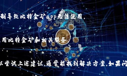 比特金矿app可能不能使用的原因有几个，以下是一些常见的原因和可能的解决方案：

### 1. 应用程序未更新
比特金矿app可能需要定期更新，以确保其功能正常。如果应用程序版本过旧，可能会出现无法连接、崩溃等问题。

#### 解决方案：
- 前往应用商店，检查更新并下载最新版本。

### 2. 网络连接问题
如果你的设备没有稳定的网络连接，可能会导致比特金矿app无法正常使用。

#### 解决方案：
- 检查设备的Wi-Fi或移动数据连接是否正常。
- 尝试重启路由器或切换到不同的网络。

### 3. 服务器维护
比特金矿app的服务器可能正在进行维护或遇到技术故障，这可能会导致用户无法访问应用。

#### 解决方案：
- 查看比特金矿的官方网站或社交媒体渠道，查看是否有关于维护的公告。

### 4. 设备不兼容
某些手机或操作系统可能不支持比特金矿app，导致无法成功安装或使用。

#### 解决方案：
- 查看比特金矿的官方说明，确保你的设备符合应用的要求。

### 5. 账户问题
如果你的账户存在异常（如被锁定、未完成验证等），也可能无法使用该应用。

#### 解决方案：
- 联系客服支持，寻求帮助来解决账户问题。

### 6. 程序错误
有时，比特金矿app内部可能存在代码错误或漏洞，这可能会影响其性能。

#### 解决方案：
- 尝试卸载再重新安装应用，看看问题是否恢复正常。

### 7. 法规限制
在某些地区或国家，可能会因为法律法规的限制导致比特金矿app无法使用。

#### 解决方案：
- 查询当地法律，确认你所在地区是否允许使用比特金矿和相关服务。

---
如果你遇到比特金矿app不能使用的情况，可以尝试上述建议，通常能找到解决方案。如果问题依旧，建议直接联系app的客服或技术支持。