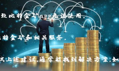比特金矿app可能不能使用的原因有几个，以下是一些常见的原因和可能的解决方案：

### 1. 应用程序未更新
比特金矿app可能需要定期更新，以确保其功能正常。如果应用程序版本过旧，可能会出现无法连接、崩溃等问题。

#### 解决方案：
- 前往应用商店，检查更新并下载最新版本。

### 2. 网络连接问题
如果你的设备没有稳定的网络连接，可能会导致比特金矿app无法正常使用。

#### 解决方案：
- 检查设备的Wi-Fi或移动数据连接是否正常。
- 尝试重启路由器或切换到不同的网络。

### 3. 服务器维护
比特金矿app的服务器可能正在进行维护或遇到技术故障，这可能会导致用户无法访问应用。

#### 解决方案：
- 查看比特金矿的官方网站或社交媒体渠道，查看是否有关于维护的公告。

### 4. 设备不兼容
某些手机或操作系统可能不支持比特金矿app，导致无法成功安装或使用。

#### 解决方案：
- 查看比特金矿的官方说明，确保你的设备符合应用的要求。

### 5. 账户问题
如果你的账户存在异常（如被锁定、未完成验证等），也可能无法使用该应用。

#### 解决方案：
- 联系客服支持，寻求帮助来解决账户问题。

### 6. 程序错误
有时，比特金矿app内部可能存在代码错误或漏洞，这可能会影响其性能。

#### 解决方案：
- 尝试卸载再重新安装应用，看看问题是否恢复正常。

### 7. 法规限制
在某些地区或国家，可能会因为法律法规的限制导致比特金矿app无法使用。

#### 解决方案：
- 查询当地法律，确认你所在地区是否允许使用比特金矿和相关服务。

---
如果你遇到比特金矿app不能使用的情况，可以尝试上述建议，通常能找到解决方案。如果问题依旧，建议直接联系app的客服或技术支持。